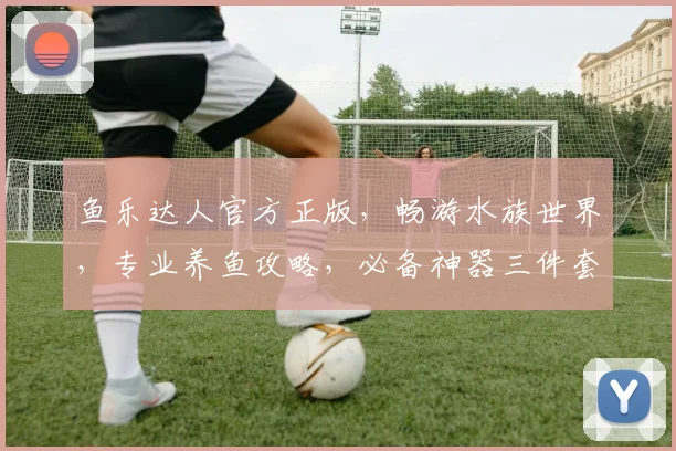 鱼乐达人官方正版，畅游水族世界，专业养鱼攻略，必备神器三件套，轻松打造家居水景