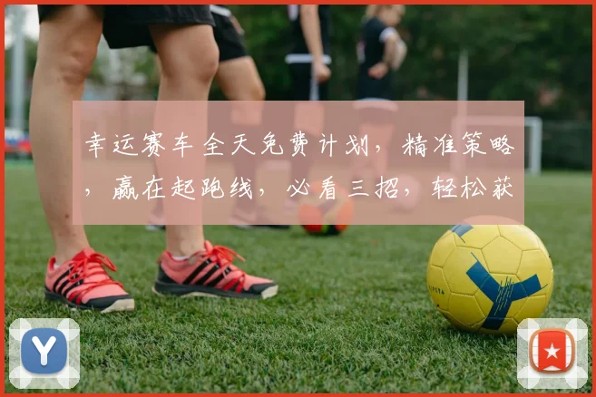 幸运赛车全天免费计划，精准策略，赢在起跑线，必看三招，轻松获利